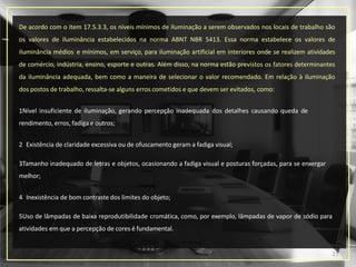 De acordo com o item 17.5.3.3, os níveis mínimos de iluminação a serem observados nos locais de trabalho são
os valores de iluminância estabelecidos na norma ABNT NBR 5413. Essa norma estabelece os valores de
iluminância médios e mínimos, em serviço, para iluminação artificial em interiores onde se realizem atividades
de comércio, indústria, ensino, esporte e outras. Além disso, na norma estão previstos os fatores determinantes
da iluminância adequada, bem como a maneira de selecionar o valor recomendado. Em relação à iluminação
dos postos de trabalho, ressalta-se alguns erros cometidos e que devem ser evitados, como:
1Nível insuficiente de iluminação, gerando percepção inadequada dos detalhes causando queda de
rendimento, erros, fadiga e outros;
2 Existência de claridade excessiva ou de ofuscamento geram a fadiga visual;
3Tamanho inadequado de letras e objetos, ocasionando a fadiga visual e posturas forçadas, para se enxergar
melhor;
4 Inexistência de bom contraste dos limites do objeto;
5Uso de lâmpadas de baixa reprodutibilidade cromática, como, por exemplo, lâmpadas de vapor de sódio para
atividades em que a percepção de cores é fundamental.
21
 