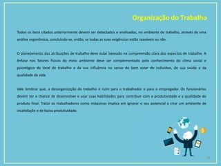 Organização do Trabalho
23
Todos os itens citados anteriormente devem ser detectados e analisados, no ambiente de trabalho, através de uma
análise ergonômica, concluindo-se, então, se todas as suas exigências estão razoáveis ou não.
O planejamento das atribuições de trabalho deve estar baseado na compreensão clara dos aspectos de trabalho. A
ênfase nos fatores físicos do meio ambiente deve ser complementado pelo conhecimento do clima social e
psicológico do local de trabalho e da sua influência no senso de bem estar do indivíduo, de sua saúde e da
qualidade de vida.
Vale lembrar que, a desorganização do trabalho é ruim para o trabalhador e para o empregador. Os funcionários
devem ter a chance de desenvolver e usar suas habilidades para contribuir com a produtividade e a qualidade do
produto final. Tratar os trabalhadores como máquinas implica em ignorar o seu potencial a criar um ambiente de
insatisfação e de baixa produtividade.
 