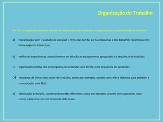 Organização do Trabalho
24
Por fim, os seguintes aspectos devem ser observados para melhorar a organização e a produtividade do trabalho:
a) mecanização, com o cuidado de adequar o ritmo das tarefas ao das máquinas e dos trabalhos repetitivos com
baixa exigência intelectual;
b) melhorias ergonômicas, especialmente em relação ao equipamento apropriado e à sequência de trabalho;
c) organização coletiva dos empregados para executar uma tarefa numa sequência de operações.
d) mudança de layout dos locais de trabalho, como por exemplo, usando uma mesa redonda para permitir a
comunicação mais fácil;
e) valorização da função, combinando tarefas diferentes, como por exemplo, criando linhas paralelas mais
curtas, cada uma com um tempo de ciclo maior.
 