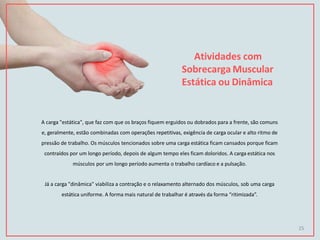 Atividades com
Sobrecarga Muscular
Estática ou Dinâmica
A carga "estática", que faz com que os braços fiquem erguidos ou dobrados para a frente, são comuns
e, geralmente, estão combinadas com operações repetitivas, exigência de carga ocular e alto ritmo de
pressão de trabalho. Os músculos tencionados sobre uma carga estática ficam cansados porque ficam
contraídos por um longo período, depois de algum tempo eles ficam doloridos. A carga estática nos
músculos por um longo período aumenta o trabalho cardíaco e a pulsação.
Já a carga "dinâmica" viabiliza a contração e o relaxamento alternado dos músculos, sob uma carga
estática uniforme. A forma mais natural de trabalhar é através da forma “ritimizada”.
25
 