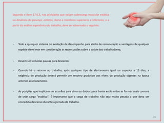 Segundo o item 17.6.3, nas atividades que exijam sobrecarga muscular estática
ou dinâmica do pescoço, ombros, dorso e membros superiores e inferiores, e a
partir da análise ergonômica do trabalho, deve ser observado o seguinte:
- Todo e qualquer sistema de avaliação de desempenho para efeito de remuneração e vantagens de qualquer
espécie deve levar em consideração as repercussões sobre a saúde dos trabalhadores;
- Devem ser incluídas pausas para descanso;
- Quando há o retorno ao trabalho, após qualquer tipo de afastamento igual ou superior a 15 dias, a
exigência de produção deverá permitir um retorno gradativo aos níveis de produção vigentes na época
anterior ao afastamento.
- As posições que implicam ter as mãos para cima ou dobrar para frente estão entre as formas mais comuns
de criar carga "estática". É importante que a carga de trabalho não seja muito pesada a que deva ser
concedido descanso durante a jornada de trabalho.
26
 