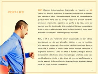 DORT e LER
DORT (Doenças Osteomusculares Relacionadas ao Trabalho) ou LER
(Lesões por Esforços Repetitivos) é uma doença ocupacional reconhecida
pela Previdência Social. Esta enfermidade é comum aos trabalhadores de
qualquer faixa etária, sexo ou condição social que exercem atividades
envolvendo movimentos repetitivos do punho e da mão, como por
exemplo o serviço de digitação. A terminologia LER já esta consagrada no
Brasil (o próprio INSS utiliza este termo de forma rotineira), sendo assim,
estaremos utilizando essa terminologia daqui pra frente.
Bom, a LER é uma "síndrome clínica" caracterizada por dor crônica,
acompanhada ou não por alterações objetivas e que se manifesta
principalmente no pescoço, cintura e/ou membros superiores. Como o
termo LER é genérico, o médico deve sempre procurar determinar o
diagnóstico específico. Como se refere a diversas patologias distintas,
toma-se difícil estabelecer o tempo necessário para uma lesão passar a ser
considerada como crônica e, além disso, até a mesma patologia pode se
instalar a evoluir de forma diferente, dependendo dos fatores etiológicos,
isto é, das causas íntimas e fundamentais.
27
 