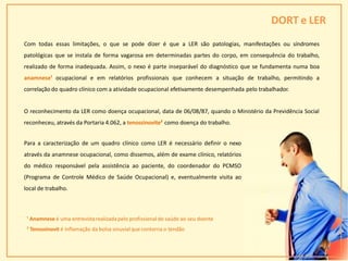 DORT e LER
¹ Anamnese é uma entrevistarealizada pelo profissional de saúde ao seu doente
² Tenossinovit é inflamação da bolsa sinuvial que contorna o tendão
28
Com todas essas limitações, o que se pode dizer é que a LER são patologias, manifestações ou síndromes
patológicas que se instala de forma vagarosa em determinadas partes do corpo, em consequência do trabalho,
realizado de forma inadequada. Assim, o nexo é parte inseparável do diagnóstico que se fundamenta numa boa
anamnese¹ ocupacional e em relatórios profissionais que conhecem a situação de trabalho, permitindo a
correlação do quadro clínico com a atividade ocupacional efetivamente desempenhada pelo trabalhador.
O reconhecimento da LER como doença ocupacional, data de 06/08/87, quando o Ministério da Previdência Social
reconheceu, através da Portaria 4.062, a tenossinovite² como doença do trabalho.
Para a caracterização de um quadro clínico como LER é necessário definir o nexo
através da anamnese ocupacional, como dissemos, além de exame clínico, relatórios
do médico responsável pela assistência ao paciente, do coordenador do PCMSO
(Programa de Controle Médico de Saúde Ocupacional) e, eventualmente visita ao
local de trabalho.
 