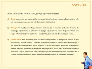 DORT e LER
Abaixo, um resumo das principais causas, patologia e quadro clínico da LER:
a) Causa: Movimentos que causam atrito excessivo entre os tendões e o paratendão circundante pelo
uso excessivo da mão, sendo diferente da tenossinovite infecciosa.
b) Patologia: Os tendões mais frequentemente afetados são os músculos profundos do dorso do
antebraço, especialmente os extensores do polegar, e os extensores radiais do punho. Ocorre uma
reação inflamatória ao redor do tendão a suas bainhas, com aumento de volume pelo edema.
c) Quadro clínico: Após o uso frequente, não habitual do punho ou da mão por um período de dias
ou semanas o paciente começa a sentir dor no dorso do punho e no extremo distal do antebraço. A
dor agrava-se quando se utiliza a mão enferma. Ao exame há aumento de volume no trajeto dos
tendões afetados, geralmente os extensores do polegar e do punho. Se o examinador coloca sua
mão sobre a região edemaciada, sente uma crepitação fina e estende os punhos e os dedos: ele é
causado pelo deslizamento do tendão coberto de fibrina no interior do paratendão inflamado.
29
 