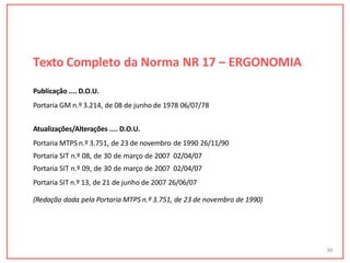 Texto Completo da Norma NR 17 – ERGONOMIA
30
Publicação .... D.O.U.
Portaria GM n.º 3.214, de 08 de junho de 1978 06/07/78
Atualizações/Alterações .... D.O.U.
Portaria MTPS n.º 3.751, de 23 de novembro de 1990 26/11/90
Portaria SIT n.º 08, de 30 de março de 2007 02/04/07
Portaria SIT n.º 09, de 30 de março de 2007 02/04/07
Portaria SIT n.º 13, de 21 de junho de 2007 26/06/07
(Redação dada pela Portaria MTPS n.º 3.751, de 23 de novembro de 1990)
 