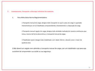 2. Levantamento, transporte e descarga individual de materiais.
32
1. Para efeito desta Norma Regulamentadora:
1.Transporte manual de cargas designa todo transporte no qual o peso da carga é suportado
inteiramentepor um só trabalhador,compreendendo o levantamento e a deposição da carga.
2.Transporte manual regular de cargas designa toda atividade realizada de maneira contínua ou que
inclua, mesmo de forma descontínua, o transporte manual de cargas.
3.Trabalhador jovem designa todo trabalhador com idade inferior a dezoito anos e maior de
quatorze anos.
2.Não deverá ser exigido nem admitido o transporte manual de cargas, por um trabalhador cujo peso seja
suscetível de comprometer sua saúde ou sua segurança.
 