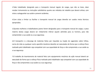 3.Todo trabalhador designado para o transporte manual regular de cargas, que não as leves, deve
receber treinamento ou instruções satisfatórias quanto aos métodos de trabalho que deverá utilizar, com
vistas a salvaguardar sua saúde e prevenir acidentes.
4.Com vistas a limitar ou facilitar o transporte manual de cargas deverão ser usados meios técnicos
apropriados.
5.Quando mulheres e trabalhadores jovens forem designados para o transporte manual de cargas, o peso
máximo destas cargas deverá ser nitidamente inferior àquele admitido para os homens, para não
comprometer a sua saúde ou a sua segurança.
6.O transporte e a descarga de materiais feitos por impulsão ou tração de vagonetes sobre trilhos,
carros de mão ou qualquer outro aparelho mecânico deverão ser executados de forma que o esforço físico
realizado pelo trabalhador seja compatível com sua capacidade de força e não comprometa a sua saúde ou
a sua segurança.
7.O trabalho de levantamento de material feito com equipamento mecânico de ação manual deverá ser
executado de forma que o esforço físico realizado pelo trabalhador seja compatível com sua capacidade de
força e não comprometa a sua saúde ou a sua segurança.
33
 
