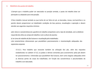 3. Mobiliário dos postos de trabalho.
1.Sempre que o trabalho puder ser executado na posição sentada, o posto de trabalho deve ser
planejado ou adaptado para esta posição.
2.Para trabalho manual sentado ou que tenha de ser feito em pé, as bancadas, mesas, escrivaninhas e os
painéis devem proporcionar ao trabalhador condições de boa postura, visualização e operação e devem
atender aos seguintes requisitos mínimos:
a)ter altura e características da superfície de trabalho compatíveis com o tipo de atividade, com a distância
requerida dos olhos ao campo de trabalho e com a altura do assento;
b) ter área de trabalho de fácil alcance e visualizaçãopelo trabalhador;
c)ter características dimensionais que possibilitem posicionamento e movimentação adequados dos
segmentos corporais.
17.3.2.1. Para trabalho que necessite também da utilização dos pés, além dos requisitos
estabelecidos no subitem 17.3.2, os pedais e demais comandos para acionamento pelos pés devem
ter posicionamento e dimensões que possibilitem fácil alcance, bem como ângulos adequados entre
as diversas partes do corpo do trabalhador, em função das características e peculiaridades do
trabalho a ser executado.
34
 