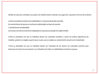 17.3.3. Os assentos utilizados nos postos de trabalho devem atender aos seguintes requisitos mínimos de conforto:
a) altura ajustável à estatura do trabalhador e à natureza da função exercida;
b) características de pouca ou nenhuma conformação na base do assento;
c) bordafrontal arredondada;
d) encosto com forma levemente adaptada aocorpo para proteção da região lombar.
4.Para as atividades em que os trabalhos devam ser realizados sentados, a partir da análise ergonômica do
trabalho, poderá ser exigido suporte para os pés, que se adapte ao comprimento da perna do trabalhador.
5.Para as atividades em que os trabalhos devam ser realizados de pé, devem ser colocados assentos para
descanso em locais em que possam ser utilizados por todos os trabalhadores durante as pausas.
35
 