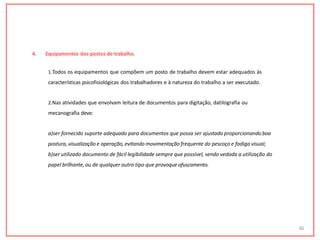 4. Equipamentos dos postos de trabalho.
1.Todos os equipamentos que compõem um posto de trabalho devem estar adequados às
características psicofisiológicas dos trabalhadores e à natureza do trabalho a ser executado.
2.Nas atividades que envolvam leitura de documentos para digitação, datilografia ou
mecanografia deve:
a)ser fornecido suporte adequado para documentos que possa ser ajustado proporcionando boa
postura, visualização e operação, evitando movimentação frequente do pescoço e fadiga visual;
b)ser utilizado documento de fácil legibilidade sempre que possível, sendo vedada a utilização do
papel brilhante, ou de qualquer outro tipo que provoque ofuscamento.
36
 