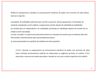 17.4.3. Os equipamentos utilizados no processamento eletrônico de dados com terminais de vídeo devem
observar o seguinte:
a)condições de mobilidade suficientes para permitir o ajuste da tela do equipamento à iluminação do
ambiente, protegendo-a contra reflexos, e proporcionar corretos ângulosde visibilidade ao trabalhador;
b)o teclado deve ser independente e ter mobilidade, permitindo ao trabalhador ajustá-lo de acordo com as
tarefas a serem executadas;
c)a tela, o teclado e o suporte para documentos devem ser colocados de maneira que as distâncias olho-tela,
olho-teclado e olho-documento sejam aproximadamente iguais;
d) serem posicionadosem superfícies de trabalhocom altura ajustável.
37
17.4.3.1. Quando os equipamentos de processamento eletrônico de dados com terminais de vídeo
forem utilizados eventualmente poderão ser dispensadas as exigências previstas no subitem 17.4.3,
observada a natureza das tarefas executadas e levando-se em conta a análise ergonômica do trabalho.
 