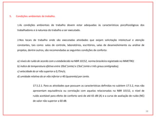 5. Condições ambientais de trabalho.
1.As condições ambientais de trabalho devem estar adequadas às características psicofisiológicas dos
trabalhadores e à natureza do trabalho a ser executado.
2.Nos locais de trabalho onde são executadas atividades que exijam solicitação intelectual e atenção
constantes, tais como: salas de controle, laboratórios, escritórios, salas de desenvolvimento ou análise de
projetos, dentre outros, são recomendadas as seguintes condições de conforto:
a) níveis de ruído de acordo com o estabelecido na NBR 10152, norma brasileira registrada no INMETRO;
b) índice de temperatura efetiva entre 20oC (vinte) e 23oC (vinte e três graus centígrados);
c) velocidade do ar não superior a 0,75m/s;
d) umidade relativa do ar não inferior a 40 (quarenta) por cento.
17.5.2.1. Para as atividades que possuam as características definidas no subitem 17.5.2, mas não
apresentam equivalência ou correlação com aquelas relacionadas na NBR 10152, o nível de
ruído aceitável para efeito de conforto será de até 65 dB (A) e a curva de avaliação de ruído (NC)
de valor não superior a 60 dB.
38
 