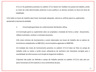 17.5.2.2. Os parâmetros previstos no subitem 17.5.2 devem ser medidos nos postos de trabalho, sendo
os níveis de ruído determinados próximos à zona auditiva e as demais variáveis na altura do tórax do
trabalhador.
3.Em todos os locais de trabalho deve haver iluminação adequada, natural ou artificial, geral ou suplementar,
apropriada à natureza da atividade.
39
1. A iluminação geral deve ser uniformemente distribuída e difusa.
2.A iluminação geral ou suplementar deve ser projetada e instalada de forma a evitar ofuscamento,
reflexos incômodos, sombras e contrastes excessivos.
3.Os níveis mínimos de iluminamento a serem observados nos locais de trabalho são os valores de
iluminâncias estabelecidos na NBR 5413, norma brasileira registrada no INMETRO.
4.A medição dos níveis de iluminamento previstos no subitem 17.5.3.3 deve ser feita no campo de
trabalho onde se realiza a tarefa visual, utilizando-se de luxímetro com fotocélula corrigida para a
sensibilidade do olho humano e em função do ângulo de incidência.
5.Quando não puder ser definido o campo de trabalho previsto no subitem 17.5.3.4, este será um
plano horizontal a 0,75m (setenta e cinco centímetros) do piso.
 