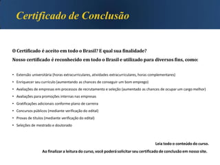 O Certificado é aceito em todo o Brasil? E qual sua finalidade?
Nosso certificado é reconhecido em todo o Brasil e utilizado para diversos fins, como:
• Extensão universitária (horas extracurriculares, atividades extracurriculares, horas complementares)
• Enriquecer seu currículo (aumentando as chances de conseguir um bom emprego)
• Avaliações de empresas em processos de recrutamento e seleção (aumentado as chances de ocupar um cargo melhor)
• Avaliações para promoções internas nas empresas
• Gratificações adicionais conforme plano de carreira
• Concursos públicos (mediante verificação do edital)
• Provas de títulos (mediante verificação do edital)
• Seleções de mestrado e doutorado
Leia todo o conteúdo do curso.
Ao finalizara leitura do curso, você poderásolicitar seu certificado de conclusão em nosso site.
 