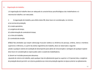 6. Organização do trabalho.
1.A organização do trabalho deve ser adequada às características psicofisiológicas dos trabalhadores e à
natureza do trabalho a ser executado.
2. A organização do trabalho, para efeito desta NR, deve levar em consideração, no mínimo:
a) as normas de produção;
b) o modo operatório;
c) a exigência de tempo;
d) a determinação do conteúdode tempo;
e) o ritmo de trabalho;
f) o conteúdodas tarefas.
17.6.3. Nas atividades que exijam sobrecarga muscular estática ou dinâmica do pescoço, ombros, dorso e membros
superiores e inferiores, e a partir da análise ergonômica do trabalho, deve ser observado o seguinte:
a)todo e qualquer sistema de avaliação de desempenho para efeito de remuneração e vantagens de qualquer espécie
deve levar em consideração as repercussões sobre a saúde dos trabalhadores;
b) devem ser incluídaspausaspara descanso;
c)quando do retorno do trabalho, após qualquer tipo de afastamento igual ou superior a 15 (quinze) dias, a exigência
de produçãodeverá permitir um retorno gradativo aos níveis de produçãovigentes na época anterior ao afastamento.
40
 