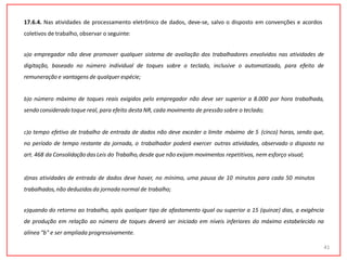 17.6.4. Nas atividades de processamento eletrônico de dados, deve-se, salvo o disposto em convenções e acordos
coletivos de trabalho, observar o seguinte:
a)o empregador não deve promover qualquer sistema de avaliação dos trabalhadores envolvidos nas atividades de
digitação, baseado no número individual de toques sobre o teclado, inclusive o automatizado, para efeito de
remuneração e vantagens de qualquer espécie;
b)o número máximo de toques reais exigidos pelo empregador não deve ser superior a 8.000 por hora trabalhada,
sendoconsideradotoque real, para efeito desta NR, cada movimento de pressão sobre o teclado;
c)o tempo efetivo de trabalho de entrada de dados não deve exceder o limite máximo de 5 (cinco) horas, sendo que,
no período de tempo restante da jornada, o trabalhador poderá exercer outras atividades, observado o disposto no
art. 468 da Consolidação das Leis do Trabalho,desde que não exijam movimentos repetitivos, nem esforço visual;
d)nas atividades de entrada de dados deve haver, no mínimo, uma pausa de 10 minutos para cada 50 minutos
trabalhados,não deduzidosda jornada normal de trabalho;
e)quando do retorno ao trabalho, após qualquer tipo de afastamento igual ou superior a 15 (quinze) dias, a exigência
de produção em relação ao número de toques deverá ser iniciado em níveis inferiores do máximo estabelecido na
alínea "b" e ser ampliada progressivamente.
41
 