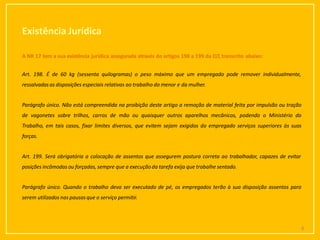 Existência Jurídica
6
A NR 17 tem a sua existência jurídica assegurada através do artigos 198 a 199 da CLT, transcrito abaixo:
Art. 198. É de 60 kg (sessenta quilogramas) o peso máximo que um empregado pode remover individualmente,
ressalvadasas disposições especiais relativas ao trabalho do menor e da mulher.
Parágrafo único. Não está compreendida na proibição deste artigo a remoção de material feita por impulsão ou tração
de vagonetes sobre trilhos, carros de mão ou quaisquer outros aparelhos mecânicos, podendo o Ministério do
Trabalho, em tais casos, fixar limites diversos, que evitem sejam exigidos do empregado serviços superiores às suas
forças.
Art. 199. Será obrigatória a colocação de assentos que assegurem postura correta ao trabalhador, capazes de evitar
posições incômodas ou forçadas, sempre que a execução da tarefa exija que trabalhe sentado.
Parágrafo único. Quando o trabalho deva ser executado de pé, os empregados terão à sua disposição assentos para
serem utilizados nas pausasque o serviço permitir.
 