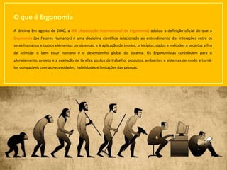 7
O que é Ergonomia
A décima Em agosto de 2000, a IEA (Associação Internacional de Ergonomia) adotou a definição oficial de que a
Ergonomia (ou Fatores Humanos) é uma disciplina científica relacionada ao entendimento das interações entre os
seres humanos e outros elementos ou sistemas, e à aplicação de teorias, princípios, dados e métodos a projetos a fim
de otimizar o bem estar humano e o desempenho global do sistema. Os Ergonomistas contribuem para o
planejamento, projeto e a avaliação de tarefas, postos de trabalho, produtos, ambientes e sistemas de modo a torná-
los compatíveis com as necessidades, habilidades e limitações das pessoas.
 