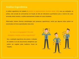 Análise Ergonômica
A análise ergonômica do trabalho é prevista na regulamentação brasileira desde 1990, mas sua realização, na
prática, está cercada de controvérsias em função da falta de indicadores quantitativos para a maioria dos casos
tornando, desta maneira, a análise extremamente simples em casos complexos.
Observação: Existem diversas metodologias para pesquisas ergonômicas, sendo que algumas delas podem ser
encontradas em livros especializados nessa área.
Tá,mas e o empregador? Ele está
obrigado a realizar análise ergonômica?
Sim, a avaliação ergonômica dos postos e métodos
de trabalho é um dos documentos obrigatórios que
podem ser exigidos pelos Auditores Fiscais do
Trabalho.
8
 