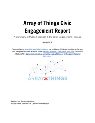  
 
 
 
Array of Things Civic
Engagement Report
A Summary of Public Feedback & the Civic Engagement Process  
August 2016 
 
 
Prepared by the ​ Smart Chicago Collaborative​  for the residents of Chicago, the City of Chicago, 
and the operators of the Array of Things: ​ Urban Center for Computation and Data​ , a research 
initiative of the ​ Computation Institute at the University of Chicago​  and ​ Argonne National 
Laboratory​ . 
 
 
 
 
 
 
 
 
 
 
Denise Linn, Program Analyst 
Glynis Startz, Harvard Ash Center Summer Fellow 
 
 