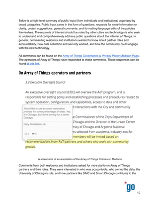  
 
 
Below is a high­level summary of public input (from individuals and institutions) organized by 
broad categories. Public input came in the form of questions, requests for more information or 
clarity, project suggestions, general comments, and formatting/language edits of the policies 
themselves. These points of interest should be noted by other cities and technologists who seek 
to understand and comprehensively address public questions about the Internet of Things. In 
general, commenting residents and institutions wanted to know about partner roles and 
accountability, how data collection and security worked, and how the community could engage 
with the new technology. 
 
All comments can be found on the ​Array of Things Governance & Privacy Policy Madison Page​. 
The operators of Array of Things have responded to these comments. Those responses can be 
found ​at this link​.   
On Array of Things operators and partners
 
Comments from both residents and institutions asked for more clarity on Array of Things 
partners and their roles. They were interested in who was accountable, who owned the data, the 
University of Chicago’s role, and how partners like SAIC and Smart Chicago contribute to the 
10 
 
 
