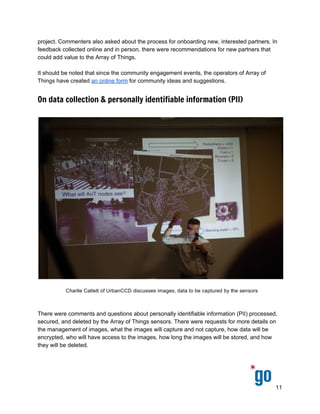  
 
 
project. Commenters also asked about the process for onboarding new, interested partners. In 
feedback collected online and in person, there were recommendations for new partners that 
could add value to the Array of Things. 
 
It should be noted that since the community engagement events, the operators of Array of 
Things have created ​an online form​ for community ideas and suggestions.  
On data collection & personally identifiable information (PII)
 
 
 
There were comments and questions about personally identifiable information (PII) processed, 
secured, and deleted by the Array of Things sensors. There were requests for more details on 
the management of images, what the images will capture and not capture, how data will be 
encrypted, who will have access to the images, how long the images will be stored, and how 
they will be deleted. 
 
11 
 
 