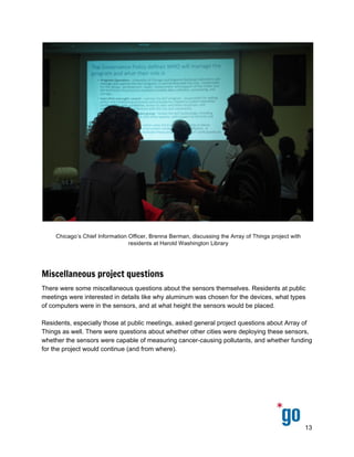  
 
 
 
 
Miscellaneous project questions
There were some miscellaneous questions about the sensors themselves. Residents at public 
meetings were interested in details like why aluminum was chosen for the devices, what types 
of computers were in the sensors, and at what height the sensors would be placed. 
 
Residents, especially those at public meetings, asked general project questions about Array of 
Things as well. There were questions about whether other cities were deploying these sensors, 
whether the sensors were capable of measuring cancer­causing pollutants, and whether funding 
for the project would continue (and from where). 
13 
 
 