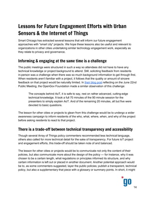  
 
 
Lessons for Future Engagement Efforts with Urban
Sensors & the Internet of Things
Smart Chicago has extracted several lessons that will inform our future engagement 
approaches with “smart city” projects. We hope these lessons also be useful and relevant to 
organizations in other cities undertaking similar technology engagement work, especially as 
they relate to privacy and governance. 
Informing & engaging at the same time is a challenge
The public meetings were structured in such a way so attendees did not have to have any 
technical knowledge or project background to attend. Still, soliciting feedback from residents 
in­person was a challenge when there was so much background information to get through first. 
When residents aren’t familiar with a project, it follows that the quality or amount of sincere 
feedback on that project would be naturally limited. In ​their blog post​ reflecting on the June 22nd 
Public Meeting, the OpenGov Foundation made a similar observation of this challenge: 
 
The concepts behind AoT, it is safe to say, rest on rather advanced, cutting­edge 
technical knowledge. It took a full 70 minutes of the 90 minute session for the 
presenters to simply explain AoT. And of the remaining 20 minutes, all but five were 
devoted to basic questions. 
 
The lesson for other cities or projects to glean from this challenge would be to undergo a wider 
awareness campaign to inform residents of the who, what, where, when, and why of the project 
before asking residents to react to that project.   
There is a trade-off between technical transparency and accessibility
Though several Array of Things policy commenters recommended less technical language, 
others also called for ​more technical detail for the sake of transparency. For future IoT project 
and engagement efforts, this trade­off should be taken note of and balanced.  
 
The lesson for other cities or projects would be to communicate not only the content of their 
policies, but also communicate more about the design of the policy — for instance, why it was 
chosen to be a certain length, what regulations or principles informed its structure, and why 
certain information is left out or placed in another document. Another potential approach would 
be to, as some commenters suggested, layer the public policies; publish a transparent, technical 
policy, but also a supplementary that piece with a glossary or summary points. In short, it might 
14 
 
 