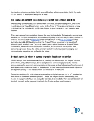  
 
 
be wise to create documentation that is accessible ​along with documentation that is thorough, 
but not attempt to accomplish both goals at once.  
It’s just as important to communicate what the sensors can’t do
The recurring questions about law enforcement scenarios, cell phone companies, and sound 
recordings during the public comment period for the Array of Things governance and privacy 
policies show that more explicit, public descriptions of what the sensors ​can’t measure was 
needed.  
 
There were several comments that showed the need for this clarity.  For example, commenters 
asked about functions that sensors didn’t have — capturing video and cellphone information, for 
instance. Charlie Catlett of ​UrbanCCD​ and Brenna Berman of the ​City of Chicago​ clarified 
during the June 22, 2016 public meeting that Array of Things sensors are not capable of 
interacting with a cell phones. The public meetings and online literature on Array of Things 
clarifies that, while data on sound levels is collection, actual sound is not recorded. The 
concerns expressed during the public comment period revealed a project messaging and 
communication issue that can be fixed in the future.  
Be tool agnostic when it comes to public feedback collection
Smart Chicago used three feedback loops to collect public feedback on this project: Madison, 
online forms, and public meetings. Given complications surrounding digital skills, Internet 
access, desires for anonymity, communication preferences, and varied desires of involvement, it 
was beneficial to preserve a variety of engagement modes. Meeting residents where they are is 
an important priority — one we’re sure we can improve on in the future.  
 
Our recommendation for other cities or organizations undertaking smart city or IoT engagement 
work would to be flexible and tool agnostic. Though the subject at hand is technology, the 
modes of engagement should not always be technical. In a smart city, there can still be room for  
low­tech outreach and engagement methods like flyering and personal outreach.  
 
15 
 
 