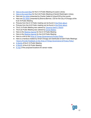  
 
 
● Here are the final ​Array of Things Governance & Privacy Policies 
● Here is the event flyer ​for the 6.14 Public Meeting at Lozano Library  
● Here is the event flyer ​for the 6.22 Public Meeting at Harold Washington Library 
● Here are ​the slides​ presented by Charlie Catlett of UrbanCCD at the events 
● Here are ​the slides​ presented by Brenna Berman, CIO for the City of Chicago at the 
6.22.16 Public Meeting 
● Pictures from the 6.14 Public meeting can be found in ​this Flickr album   
● Pictures from the 6.22 Public meeting can be found in ​this Flickr album   
● The 6.14 Public Meeting was catered by ​Taquería Sabor y Sazón  
● The 6.22 Public Meeting was catered by ​Corner Bakery 
● Here is the ​Meeting Agenda​ for the 6.14 Public Meeting  
● Here is the ​Meeting Agenda​ for the 6.22 Public Meeting 
● Here is a link to the ​Array of Things Governance & Privacy Policy  
● Here is a handout created by Smart Chicago and distributed at both Public Meetings: 
“How to Provide Feedback on the Array of Things Governance & Privacy Policy” 
● A Storify ​of the 6.14 Public Meeting 
● A Storify​ of the 6.22 Public Meeting 
● A map​ of the proposed locations for sensor nodes 
 
 
17 
 
 
