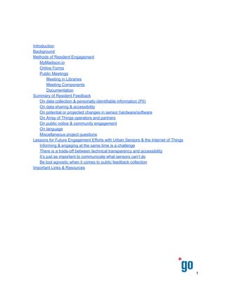  
 
 
 
 
 
Introduction 
Background 
Methods of Resident Engagement 
MyMadison.io 
Online Forms 
Public Meetings 
Meeting in Libraries 
Meeting Components 
Documentation 
Summary of Public Feedback 
On Array of Things operators and partners 
On data collection & personally identifiable information (PII) 
On data sharing & accessibility 
On public notice & community engagement 
Miscellaneous project questions 
Lessons for Future Engagement Efforts with Urban Sensors & the Internet of Things 
Informing & engaging at the same time is a challenge 
There is a trade­off between technical transparency and accessibility 
It’s just as important to communicate what the sensors can’t do 
Be tool agnostic when it comes to public feedback collection 
Important Links & Resources 
 
1 
 
 