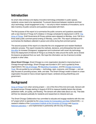  
 
 
Introduction
As smart cities embrace and deploy innovative technology embedded in public spaces, 
residents voices need to be represented. To prevent disconnect between residents and their 
city’s technology, broad engagement is key — not only to inform residents of innovations, but to 
take inventory of public concerns and questions associated with them.  
 
The purpose of this report is to describe the civic engagement and resident feedback collection 
process associated with a new Internet of Things (IoT) initiative in Chicago: ​The Array of Things​. 
This report outlines the methods, decisions, and philosophies that went into this effort to 
increase Chicagoans’ engagement and involvement with smart city technology. Since the 
deployment of Internet of Things is so timely for cities around the world, we’ve shared the 
lessons we gleaned from our work. We hope this information can be of service to similar 
projects in other cities.  
 
About Smart Chicago.​ Smart Chicago is a civic organization devoted to improving lives in 
Chicago through technology. Smart Chicago was founded in 2011 and is guided by three 
organizations: the ​City of Chicago​, the ​MacArthur Foundation​, and the ​Chicago Community 
Trust​. We are guided by our principles — technology, open, everyone, and Chicago — and we 
stay focused on providing access, skills, and data. The Smart Chicago model is based on a lean 
organization focused on have a broad regional impact, centered among philanthropy and 
government. 
Background
Array of Things​ is an urban sensing project — one of the first of this kind and scale. Sensors will 
be placed across Chicago starting in August of 2016 to measure livability factors like climate, 
pedestrian traffic, air quality, and flooding. The sensors will collect data about our city. That data 
will then be released publically for residents and researchers to interpret and use. 
 
The Smart Chicago Collaborative has committed to educate and engage residents with this new 
IoT project which is operated by the ​Urban Center for Computation and Data​ (UrbanCCD) — a 
research initiative of the ​Computation Institute at the University of Chicago​ and ​Argonne 
National Laboratory​ — and implemented in partnership with the City of Chicago. 
 
This engagement work aligns​ with Smart Chicago’s ​guiding principles​: open, everyone, 
technology, and Chicago. We want to facilitate a transparent conversation in Chicago about 
data, sensors, the ​Internet of Things​, and how we can put these things in service to the people.  
 
2 
 
 