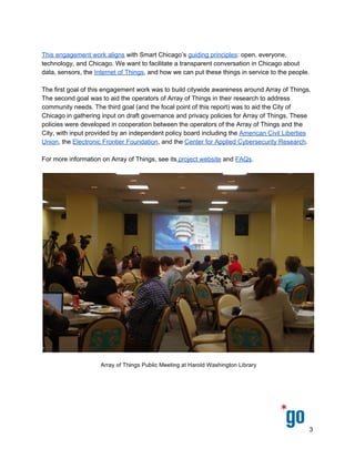  
 
 
The first goal of this engagement work was to build citywide awareness around Array of Things. 
The second goal was to aid the operators of Array of Things in their research to address 
community needs. The third goal (and the focal point of this report) was to aid the City of 
Chicago in gathering input on draft governance and privacy policies for Array of Things. These 
policies were developed in cooperation between the operators of the Array of Things and the 
City, with input provided by an independent policy board including the ​American Civil Liberties 
Union​, the ​Electronic Frontier Foundation​, and the ​Center for Applied Cybersecurity Research​. 
 
For more information on Array of Things, see its​ project website​ and ​FAQs​.  
 
 
Methods of Resident Engagement
Smart Chicago, in partnership with the City of Chicago and Urban CCD, collected public 
feedback on the Array of Things Governance & Privacy Policies in three ways: public meetings, 
online forms, and the new ​OpenGov Foundation​ tool ​MyMadison.io​. All feedback collected in 
3 
 
 