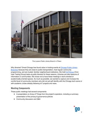  
 
 
 
 
Why libraries? Smart Chicago has found value in hosting events at ​Chicago Public Library 
Branches​ because they are close to public transportation, host regular community 
programming, and are trusted, familiar neighborhood institutions. We hold ​CUTGroup​ (Civic 
User Testing Group) tests at public libraries for these reasons. Libraries are also beacons of 
information in communities. We chose not to have these meetings in tech­oriented or 
academically­oriented spaces. As much as possible, we wanted to capture and increase the 
comfort level of community members who did not yet self identify with the Chicago tech scene or 
with academic circles already following IoT projects and news. 
Meeting Components
These public meetings had several components: 
● A presentation on Array of Things from the project’s operators, including a summary 
presentation of the privacy & governance policies 
● Community discussion and Q&A 
7 
 
 