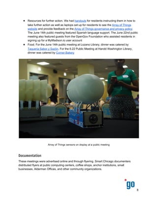  
 
 
● Resources for further action. We had ​handouts​ for residents instructing them in how to 
take further action as well as laptops set up for residents to see the ​Array of Things 
website​ and provide feedback on the ​Array of Things governance and privacy policy​. 
The June 14th public meeting featured Spanish language support. The June 22nd public 
meeting also featured guests from the OpenGov Foundation who assisted residents in 
signing up for a MyMadison.io user account 
● Food. For the June 14th public meeting at Lozano Library, dinner was catered by 
Taquería Sabor y Sazón​. For the 6.22 Public Meeting at Harold Washington Library, 
dinner was catered by ​Corner Bakery 
 
 
Documentation
These meetings were advertised online and through flyering. Smart Chicago documenters 
distributed flyers at public computing centers, coffee shops, anchor institutions, small 
businesses, Alderman Offices, and other community organizations.  
 
8 
 
 