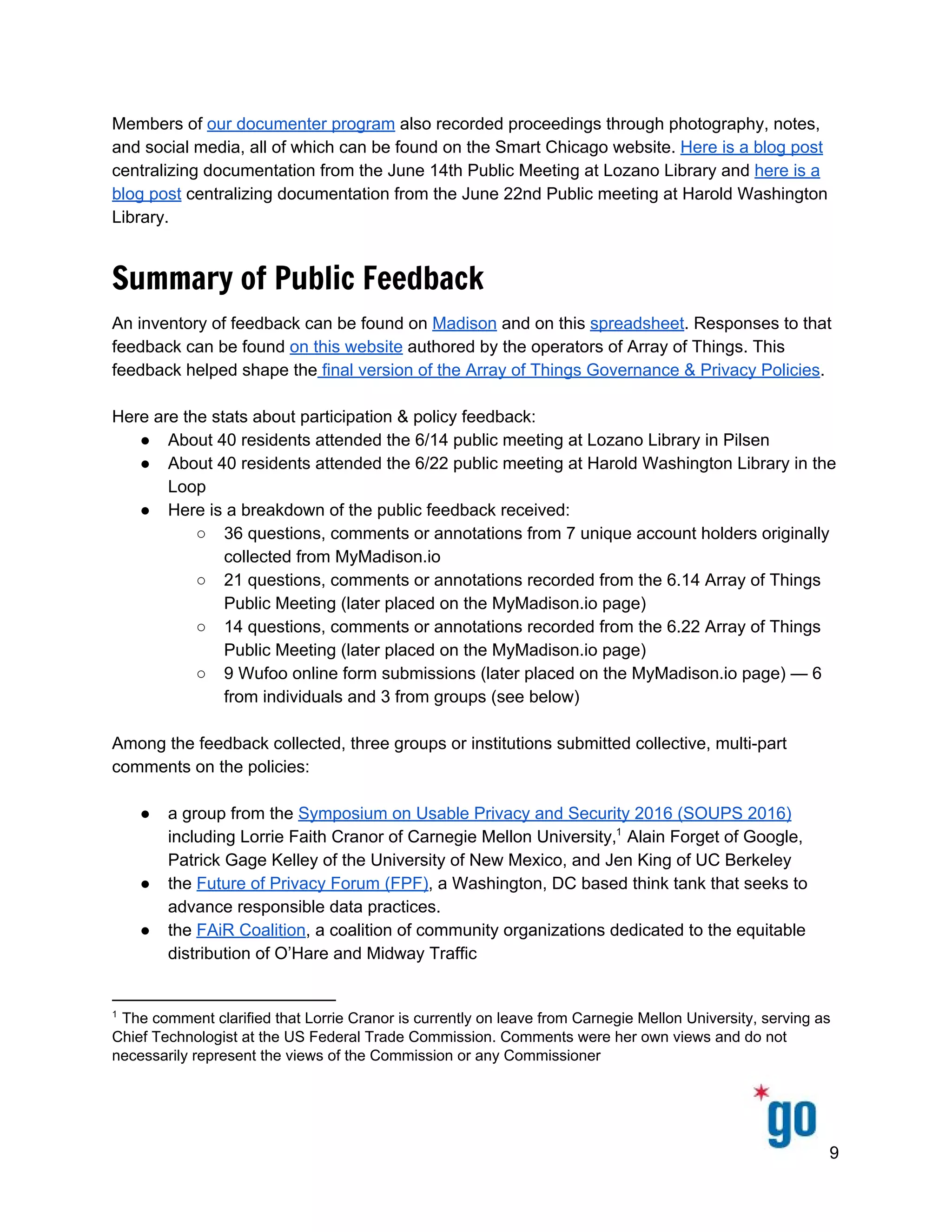  
 
 
Members of ​our documenter program​ also recorded proceedings through photography, notes, 
and social media, all of which can be found on the Smart Chicago website. ​Here is a blog post 
centralizing documentation from the June 14th Public Meeting at Lozano Library and ​here is a 
blog post​ centralizing documentation from the June 22nd Public meeting at Harold Washington 
Library.  
Summary of Public Feedback
An inventory of feedback can be found on ​Madison​ and on this ​spreadsheet​. Responses to that 
feedback can be found ​on this website​ authored by the operators of Array of Things. This 
feedback helped shape the​ final version of the Array of Things Governance & Privacy Policies​.  
 
Here are the stats about participation & policy feedback: 
● About 40 residents attended the 6/14 public meeting at Lozano Library in Pilsen 
● About 40 residents attended the 6/22 public meeting at Harold Washington Library in the 
Loop 
● Here is a breakdown of the public feedback received: 
○ 36 questions, comments or annotations from 7 unique account holders originally 
collected from MyMadison.io 
○ 21 questions, comments or annotations recorded from the 6.14 Array of Things 
Public Meeting (later placed on the MyMadison.io page) 
○ 14 questions, comments or annotations recorded from the 6.22 Array of Things 
Public Meeting (later placed on the MyMadison.io page) 
○ 9 Wufoo online form submissions (later placed on the MyMadison.io page) — 6 
from individuals and 3 from groups (see below) 
 
Among the feedback collected, three groups or institutions submitted collective, multi­part 
comments on the policies:  
 
● a group from the ​Symposium on Usable Privacy and Security 2016 (SOUPS 2016) 
including Lorrie Faith Cranor of Carnegie Mellon University,  Alain Forget of Google, 1
Patrick Gage Kelley of the University of New Mexico, and Jen King of UC Berkeley 
● the ​Future of Privacy Forum (FPF)​, a Washington, DC based think tank that seeks to 
advance responsible data practices.  
● the ​FAiR Coalition​, a coalition of community organizations dedicated to the equitable 
distribution of O’Hare and Midway Traffic 
 
1
 The comment clarified that Lorrie Cranor is currently on leave from Carnegie Mellon University, serving as 
Chief Technologist at the US Federal Trade Commission. Comments were her own views and do not 
necessarily represent the views of the Commission or any Commissioner 
9 
 
 