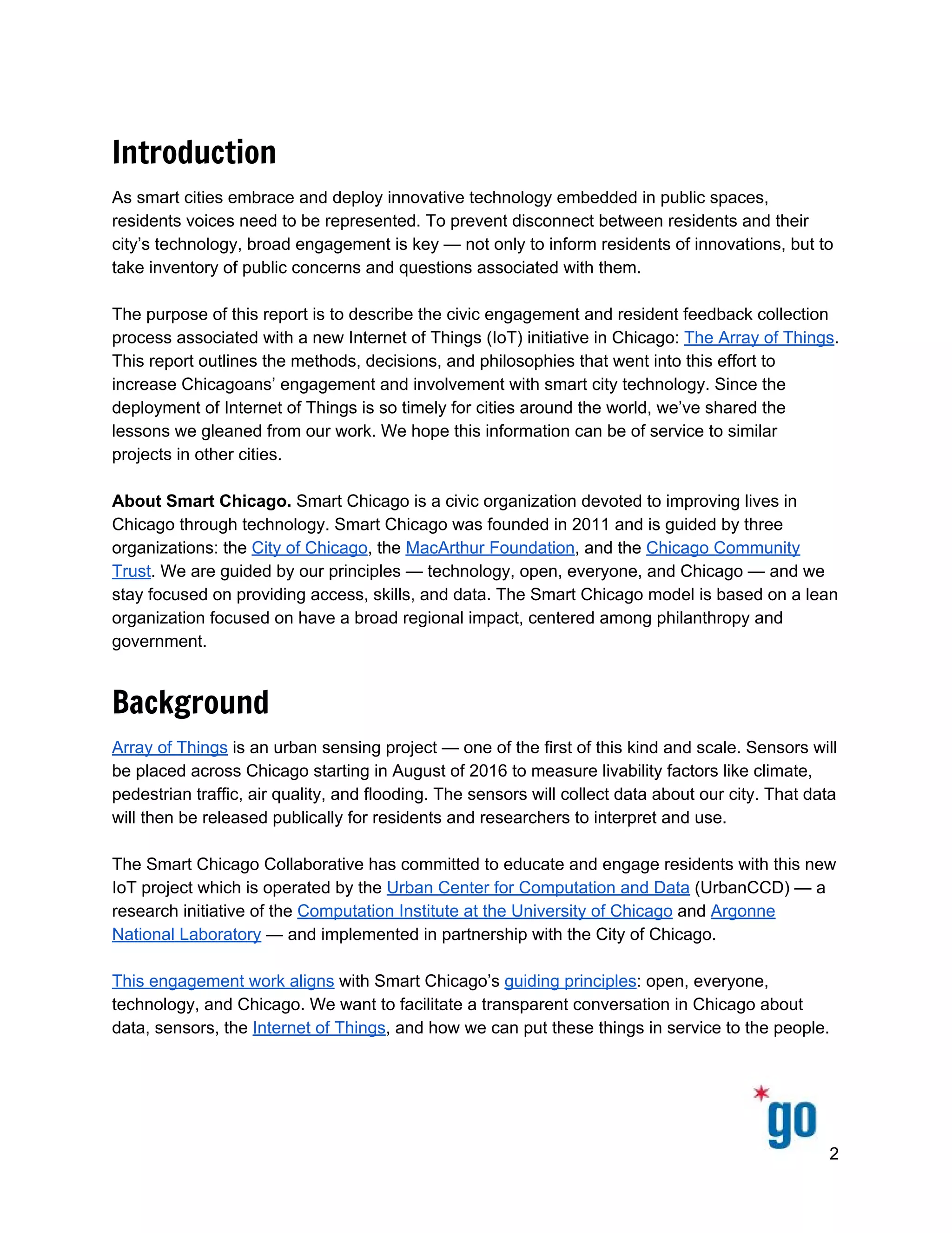  
 
 
Introduction
As smart cities embrace and deploy innovative technology embedded in public spaces, 
residents voices need to be represented. To prevent disconnect between residents and their 
city’s technology, broad engagement is key — not only to inform residents of innovations, but to 
take inventory of public concerns and questions associated with them.  
 
The purpose of this report is to describe the civic engagement and resident feedback collection 
process associated with a new Internet of Things (IoT) initiative in Chicago: ​The Array of Things​. 
This report outlines the methods, decisions, and philosophies that went into this effort to 
increase Chicagoans’ engagement and involvement with smart city technology. Since the 
deployment of Internet of Things is so timely for cities around the world, we’ve shared the 
lessons we gleaned from our work. We hope this information can be of service to similar 
projects in other cities.  
 
About Smart Chicago.​ Smart Chicago is a civic organization devoted to improving lives in 
Chicago through technology. Smart Chicago was founded in 2011 and is guided by three 
organizations: the ​City of Chicago​, the ​MacArthur Foundation​, and the ​Chicago Community 
Trust​. We are guided by our principles — technology, open, everyone, and Chicago — and we 
stay focused on providing access, skills, and data. The Smart Chicago model is based on a lean 
organization focused on have a broad regional impact, centered among philanthropy and 
government. 
Background
Array of Things​ is an urban sensing project — one of the first of this kind and scale. Sensors will 
be placed across Chicago starting in August of 2016 to measure livability factors like climate, 
pedestrian traffic, air quality, and flooding. The sensors will collect data about our city. That data 
will then be released publically for residents and researchers to interpret and use. 
 
The Smart Chicago Collaborative has committed to educate and engage residents with this new 
IoT project which is operated by the ​Urban Center for Computation and Data​ (UrbanCCD) — a 
research initiative of the ​Computation Institute at the University of Chicago​ and ​Argonne 
National Laboratory​ — and implemented in partnership with the City of Chicago. 
 
This engagement work aligns​ with Smart Chicago’s ​guiding principles​: open, everyone, 
technology, and Chicago. We want to facilitate a transparent conversation in Chicago about 
data, sensors, the ​Internet of Things​, and how we can put these things in service to the people.  
 
2 
 
 