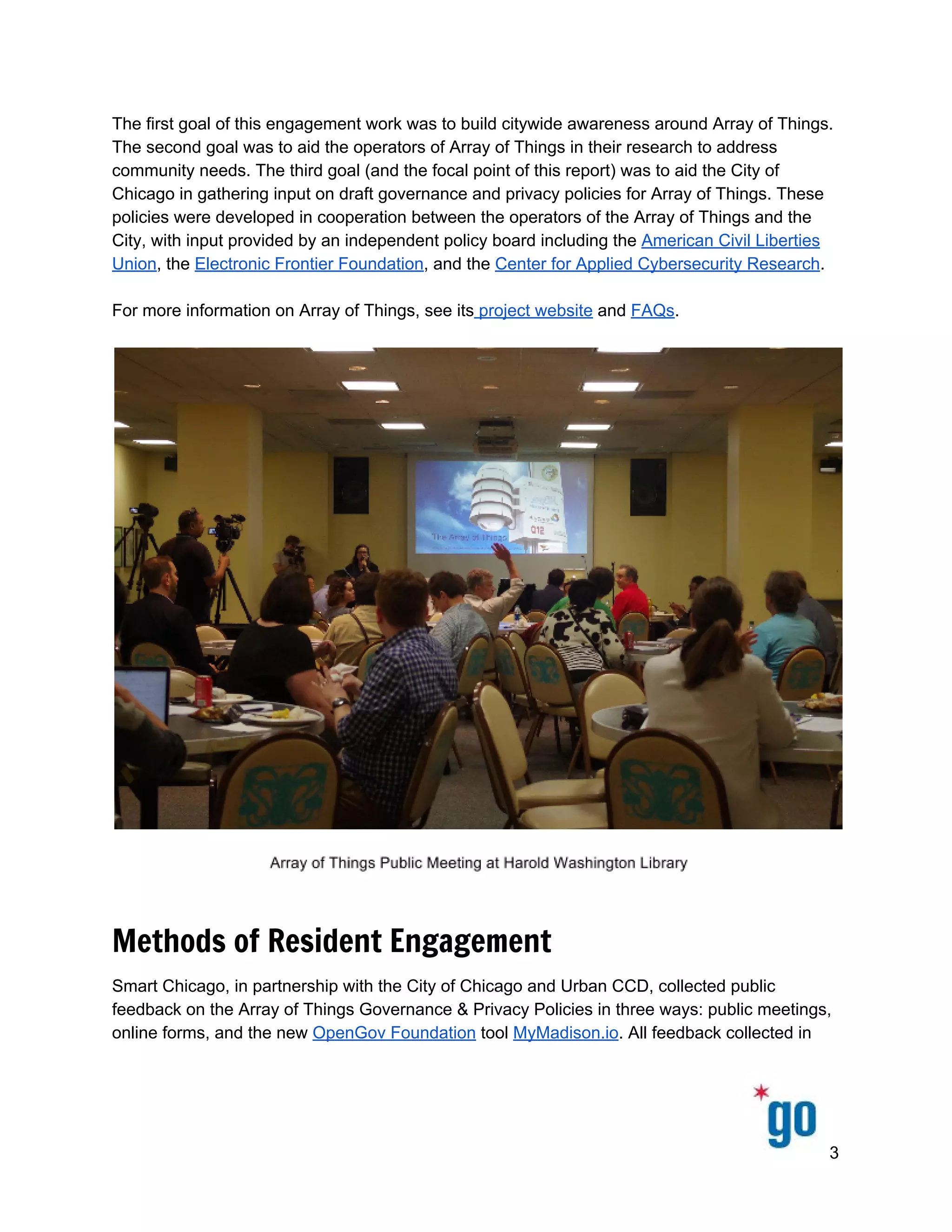  
 
 
The first goal of this engagement work was to build citywide awareness around Array of Things. 
The second goal was to aid the operators of Array of Things in their research to address 
community needs. The third goal (and the focal point of this report) was to aid the City of 
Chicago in gathering input on draft governance and privacy policies for Array of Things. These 
policies were developed in cooperation between the operators of the Array of Things and the 
City, with input provided by an independent policy board including the ​American Civil Liberties 
Union​, the ​Electronic Frontier Foundation​, and the ​Center for Applied Cybersecurity Research​. 
 
For more information on Array of Things, see its​ project website​ and ​FAQs​.  
 
 
Methods of Resident Engagement
Smart Chicago, in partnership with the City of Chicago and Urban CCD, collected public 
feedback on the Array of Things Governance & Privacy Policies in three ways: public meetings, 
online forms, and the new ​OpenGov Foundation​ tool ​MyMadison.io​. All feedback collected in 
3 
 
 