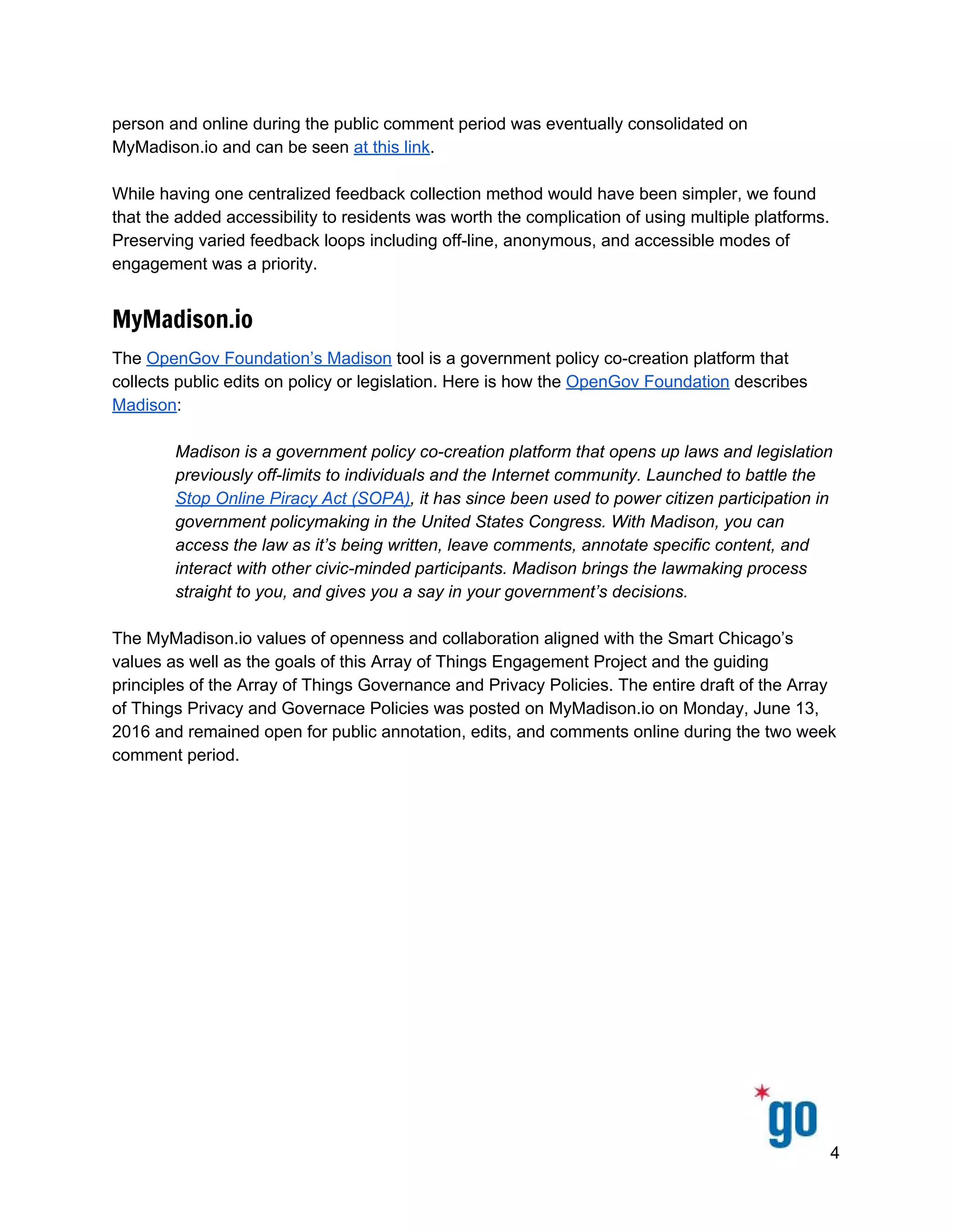  
 
 
person and online during the public comment period was eventually consolidated on 
MyMadison.io and can be seen ​at this link​.  
 
While having one centralized feedback collection method would have been simpler, we found 
that the added accessibility to residents was worth the complication of using multiple platforms. 
Preserving varied feedback loops including off­line, anonymous, and accessible modes of 
engagement was a priority.  
MyMadison.io
The ​OpenGov Foundation’s Madison​ tool is a government policy co­creation platform that 
collects public edits on policy or legislation. Here is how the ​OpenGov Foundation​ describes 
Madison​: 
 
Madison is a government policy co­creation platform that opens up laws and legislation 
previously off­limits to individuals and the Internet community. Launched to battle the 
Stop Online Piracy Act (SOPA), it has since been used to power citizen participation in 
government policymaking in the United States Congress. With Madison, you can 
access the law as it’s being written, leave comments, annotate specific content, and 
interact with other civic­minded participants. Madison brings the lawmaking process 
straight to you, and gives you a say in your government’s decisions. 
 
The MyMadison.io values of openness and collaboration aligned with the Smart Chicago’s 
values as well as the goals of this Array of Things Engagement Project and the guiding 
principles of the Array of Things Governance and Privacy Policies. The entire draft of the Array 
of Things Privacy and Governace Policies was posted on MyMadison.io on Monday, June 13, 
2016 and remained open for public annotation, edits, and comments online during the two week 
comment period.  
 
4 
 
 
