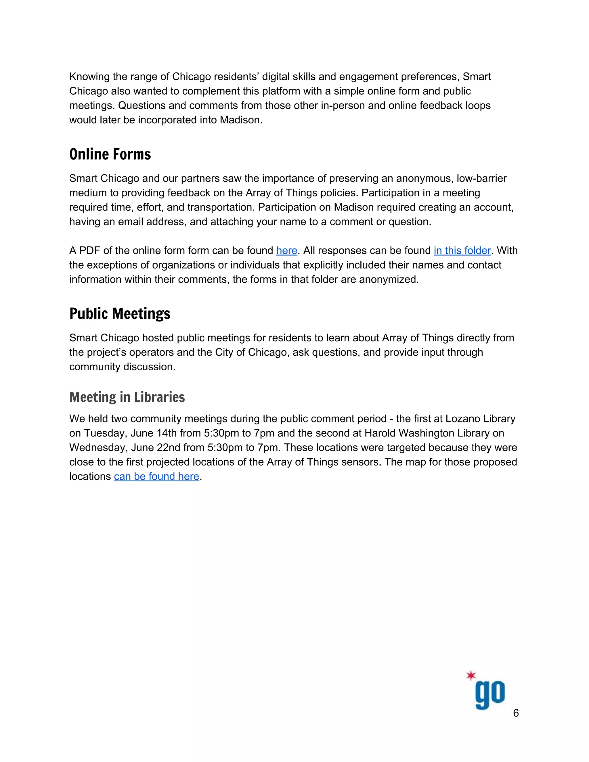  
 
 
Knowing the range of Chicago residents’ digital skills and engagement preferences, Smart 
Chicago also wanted to complement this platform with a simple online form and public 
meetings. Questions and comments from those other in­person and online feedback loops 
would later be incorporated into Madison.  
Online Forms
Smart Chicago and our partners saw the importance of preserving an anonymous, low­barrier 
medium to providing feedback on the Array of Things policies. Participation in a meeting 
required time, effort, and transportation. Participation on Madison required creating an account, 
having an email address, and attaching your name to a comment or question.  
 
A PDF of the online form form can be found ​here​. All responses can be found ​in this folder​. With 
the exceptions of organizations or individuals that explicitly included their names and contact 
information within their comments, the forms in that folder are anonymized.  
Public Meetings
Smart Chicago hosted public meetings for residents to learn about Array of Things directly from 
the project’s operators and the City of Chicago, ask questions, and provide input through 
community discussion. 
Meeting in Libraries
We held two community meetings during the public comment period ­ the first at Lozano Library 
on Tuesday, June 14th from 5:30pm to 7pm and the second at Harold Washington Library on 
Wednesday, June 22nd from 5:30pm to 7pm. These locations were targeted because they were 
close to the first projected locations of the Array of Things sensors. The map for those proposed 
locations ​can be found here​.  
 
6 
 
 