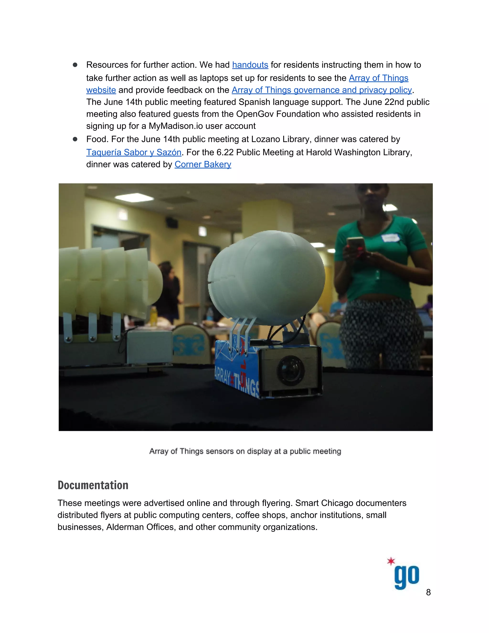  
 
 
● Resources for further action. We had ​handouts​ for residents instructing them in how to 
take further action as well as laptops set up for residents to see the ​Array of Things 
website​ and provide feedback on the ​Array of Things governance and privacy policy​. 
The June 14th public meeting featured Spanish language support. The June 22nd public 
meeting also featured guests from the OpenGov Foundation who assisted residents in 
signing up for a MyMadison.io user account 
● Food. For the June 14th public meeting at Lozano Library, dinner was catered by 
Taquería Sabor y Sazón​. For the 6.22 Public Meeting at Harold Washington Library, 
dinner was catered by ​Corner Bakery 
 
 
Documentation
These meetings were advertised online and through flyering. Smart Chicago documenters 
distributed flyers at public computing centers, coffee shops, anchor institutions, small 
businesses, Alderman Offices, and other community organizations.  
 
8 
 
 
