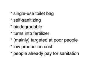 * single-use toilet bag
* self-sanitizing
* biodegradable
* turns into fertilizer
* (mainly) targeted at poor people
* low production cost
* people already pay for sanitation
 
