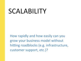 SCALABILITY


How	
  rapidly	
  and	
  how	
  easily	
  can	
  you	
  
grow	
  your	
  business	
  model	
  without	
  
hi[ng	
  roadblocks	
  (e.g.	
  infrastructure,	
  
customer	
  support,	
  etc.)?
 