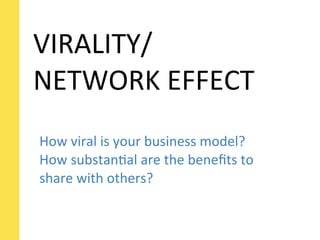 VIRALITY/
NETWORK	
  EFFECT
How	
  viral	
  is	
  your	
  business	
  model?	
  
How	
  substanSal	
  are	
  the	
  beneﬁts	
  to	
  
share	
  with	
  others?
 