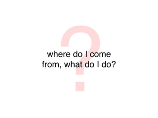 ?
  where do I come
from, what do I do?
 