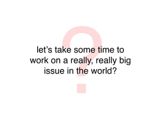 ?
 letʼs take some time to
work on a really, really big
   issue in the world?
 