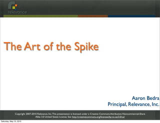 The Art of the Spike



                                                                                                                 Aaron Bedra
                                                                                                     Principal, Relevance, Inc.
               Copyright 2007-2010 Relevance, Inc. This presentation is licensed under a Creative Commons Attribution-Noncommercial-Share
                                 Alike 3.0 United States License. See http://creativecommons.org/licenses/by-nc-sa/3.0/us/
Saturday, May 15, 2010
 