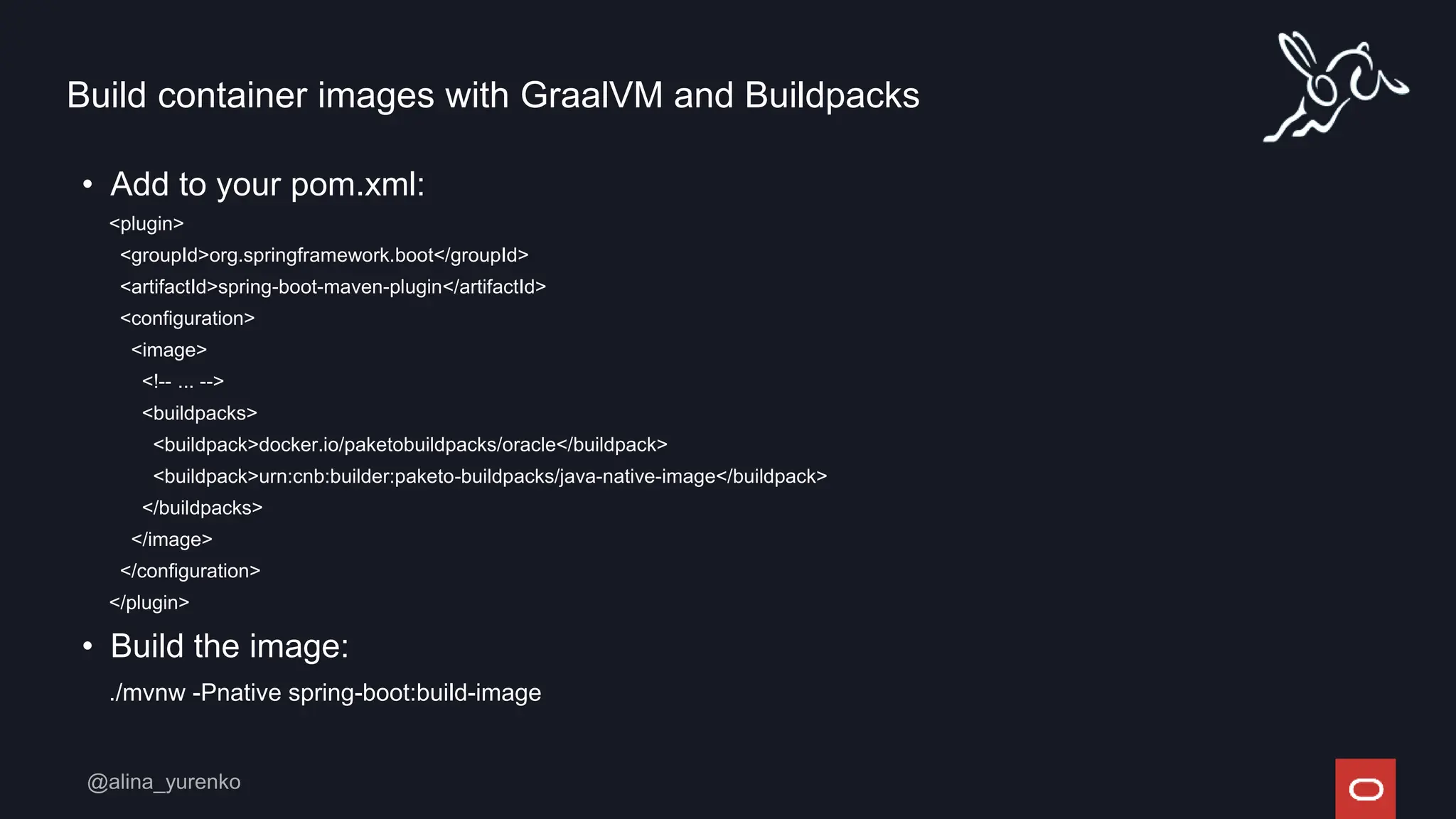Build container images with GraalVM and Buildpacks
• Add to your pom.xml:
<plugin>
<groupId>org.springframework.boot</groupId>
<artifactId>spring-boot-maven-plugin</artifactId>
<configuration>
<image>
<!-- ... -->
<buildpacks>
<buildpack>docker.io/paketobuildpacks/oracle</buildpack>
<buildpack>urn:cnb:builder:paketo-buildpacks/java-native-image</buildpack>
</buildpacks>
</image>
</configuration>
</plugin>
• Build the image:
./mvnw -Pnative spring-boot:build-image
 