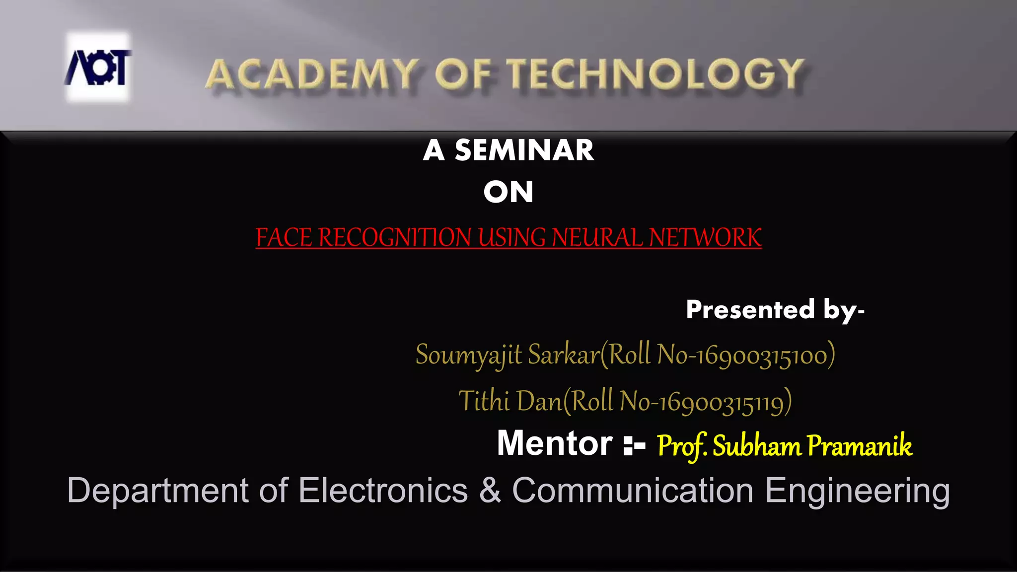 A SEMINAR
ON
FACE RECOGNITION USING NEURAL NETWORK
Presented by-
Soumyajit Sarkar(Roll No-16900315100)
Tithi Dan(Roll No-16900315119)
Mentor :- Prof. SubhamPramanik
Department of Electronics & Communication Engineering
 
