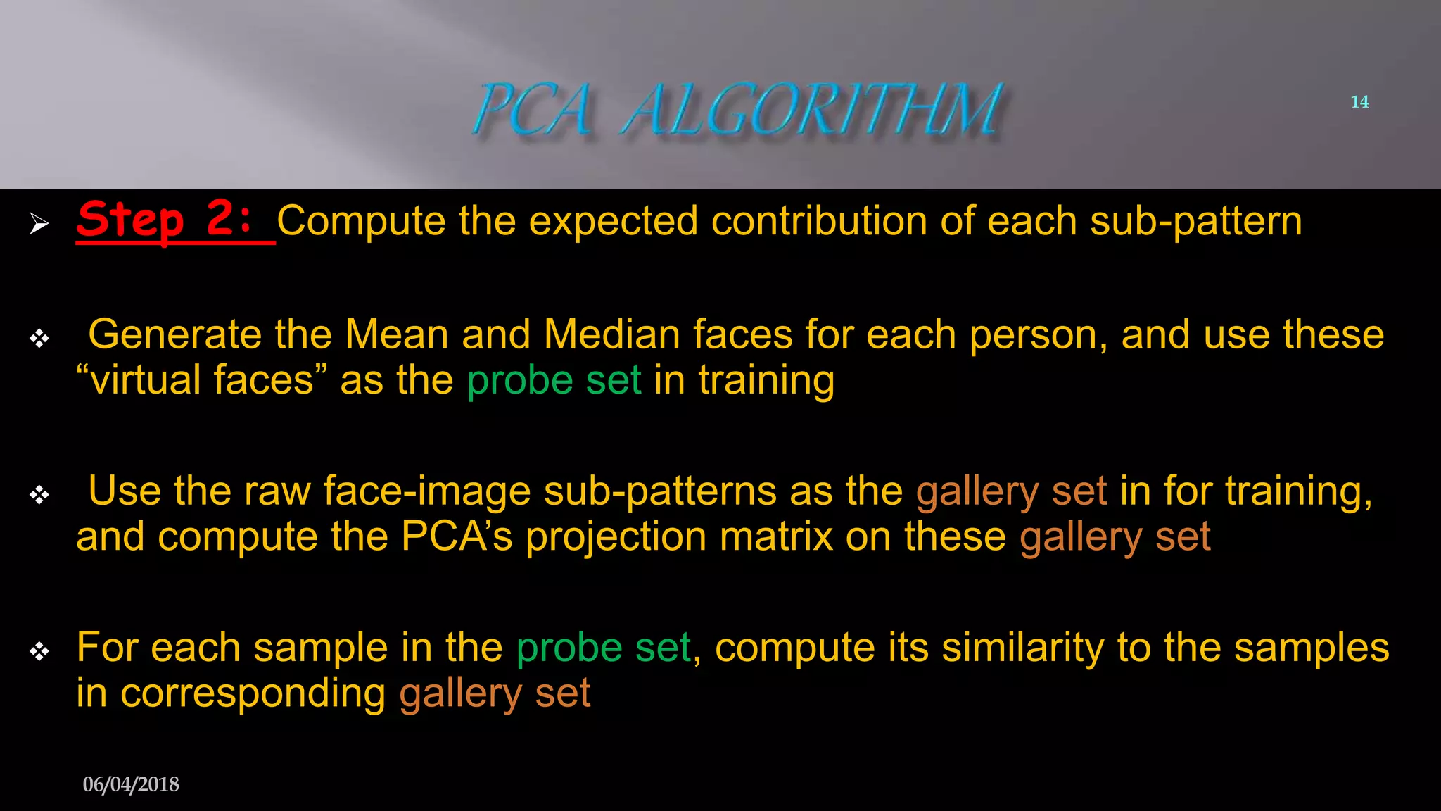  Step 2: Compute the expected contribution of each sub-pattern
 Generate the Mean and Median faces for each person, and use these
“virtual faces” as the probe set in training
 Use the raw face-image sub-patterns as the gallery set in for training,
and compute the PCA’s projection matrix on these gallery set
 For each sample in the probe set, compute its similarity to the samples
in corresponding gallery set
14
06/04/2018
 